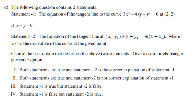 1) The following question contains 2 statements.
Statement -1: The equation of the tangent line to the curve 5x² – 4xy– y = 0 at (2, 2)
is x- y = 0
Statement -2: The Equation of the tangent line at (x, , y; )is y – yı = m(x – x1), where
m' is the derivative of the curve at the given point.
Choose the best option that describes the above two statements. Give reason for choosing a
particular option.
I. Both statements are true and statement -2 is the correct explanation of statement -1
II. Both statements are true and statement-2 is not correct explanation of statement -1
III. Statement -1 is true but statement -2 is false.
IV. Statement -1 is false but statement -2 is true.
