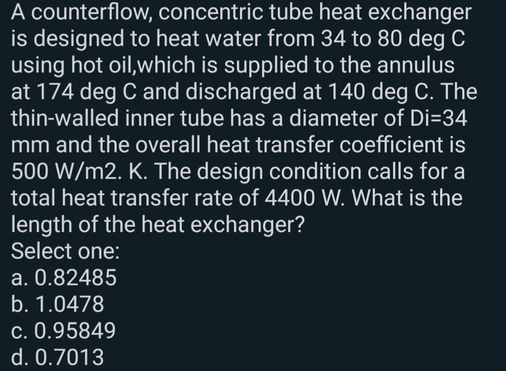 A counterflow, concentric tube heat exchanger
is designed to heat water from 34 to 80 deg C
using hot oil,which is supplied to the annulus
at 174 deg C and discharged at 140 deg C. The
thin-walled inner tube has a diameter of Di=34
mm and the overall heat transfer coefficient is
500 W/m2. K. The design condition calls for a
total heat transfer rate of 4400 W. What is the
length of the heat exchanger?
Select one:
a. 0.82485
b. 1.0478
c. 0.95849
d. 0.7013
