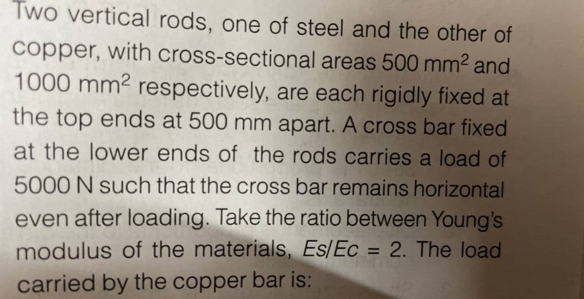 Two vertical rods, one of steel and the other of
copper, with cross-sectional areas 500 mm² and
1000 mm² respectively, are each rigidly fixed at
the top ends at 500 mm apart. A cross bar fixed
at the lower ends of the rods carries a load of
5000 N such that the cross bar remains horizontal
even after loading. Take the ratio between Young's
modulus of the materials, Es/Ec = 2. The load
carried by the copper bar is: