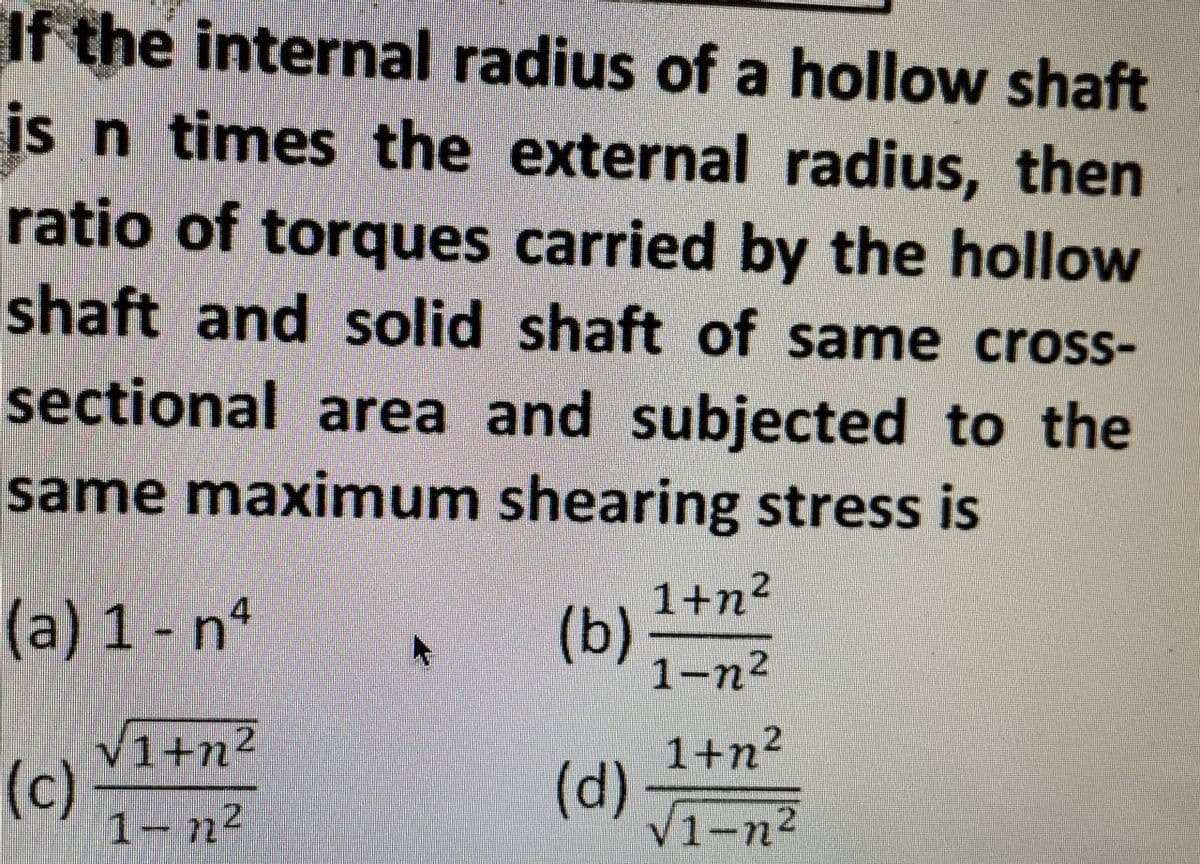 If the internal radius of a hollow shaft
is n times the external radius, then
ratio of torques carried by the hollow
shaft and solid shaft of same cross-
sectional area and subjected to the
same maximum shearing stress is
(b)
(a) 1 - nª
√1+n²
(c)
1-72²
(d)
1+n²
1-n²
1+n²
√1-n²