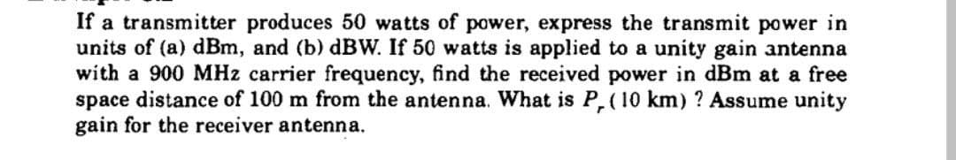 If a transmitter produces 50 watts of power, express the transmit power in
units of (a) dBm, and (b) dBW. If 50 watts is applied to a unity gain antenna
with a 900 MHz carrier frequency, find the received power in dBm at a free
space distance of 100 m from the antenna. What is P, (10 km) ? Assume unity
gain for the receiver antenna.