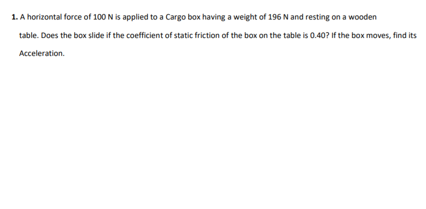 1. A horizontal force of 100 N is applied to a Cargo box having a weight of 196 N and resting on a wooden
table. Does the box slide if the coefficient of static friction of the box on the table is 0.40? If the box moves, find its
Acceleration.
