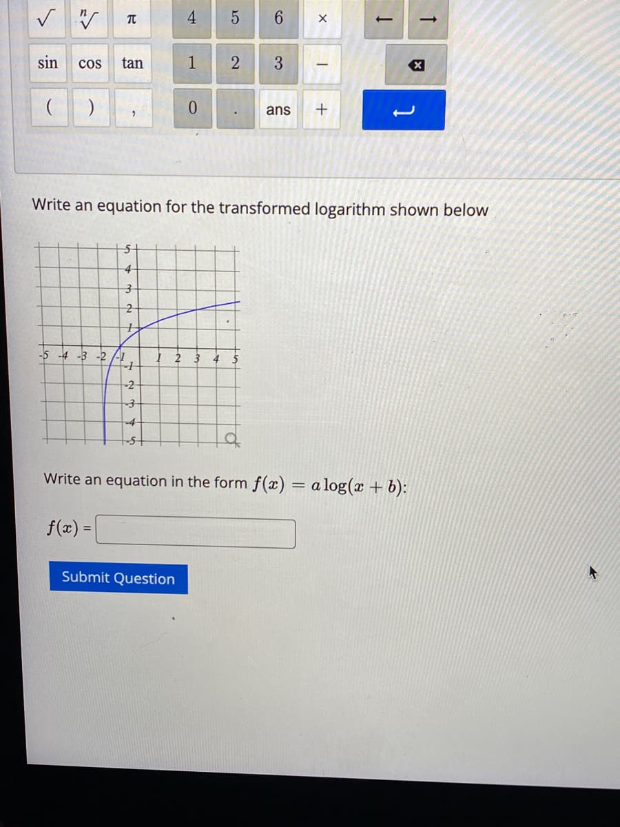 ✓ W T
sin COS tan
( )
2
-5 -4 -3 -2
5
4
3
2
7
-2
-3
-4
-5+
4
1
0
Submit Question
2 3
5 6
2 3
Write an equation for the transformed logarithm shown below
T
ans +
Į
Write an equation in the form f(x) = alog(x + b):
f(x) =
->
X
4