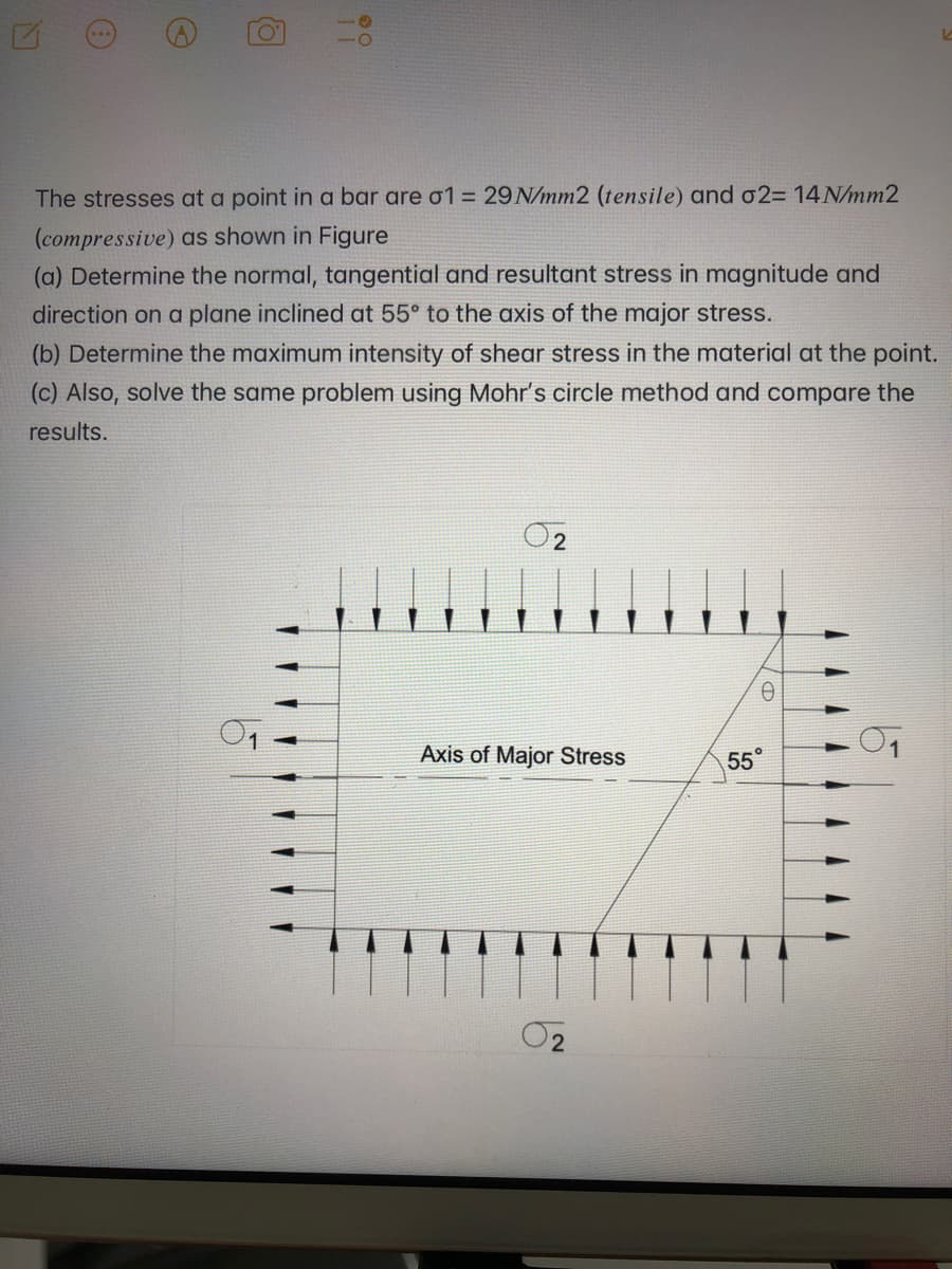 0°
The stresses at a point in a bar are o1 = 29 N/mm2 (tensile) and o2= 14 N/mm2
(compressive) as shown in Figure
(a) Determine the normal, tangential and resultant stress in magnitude and
direction on a plane inclined at 55° to the axis of the major stress.
(b) Determine the maximum intensity of shear stress in the material at the point.
(c) Also, solve the same problem using Mohr's circle method and compare the
results.
Axis of Major Stress
55
02
