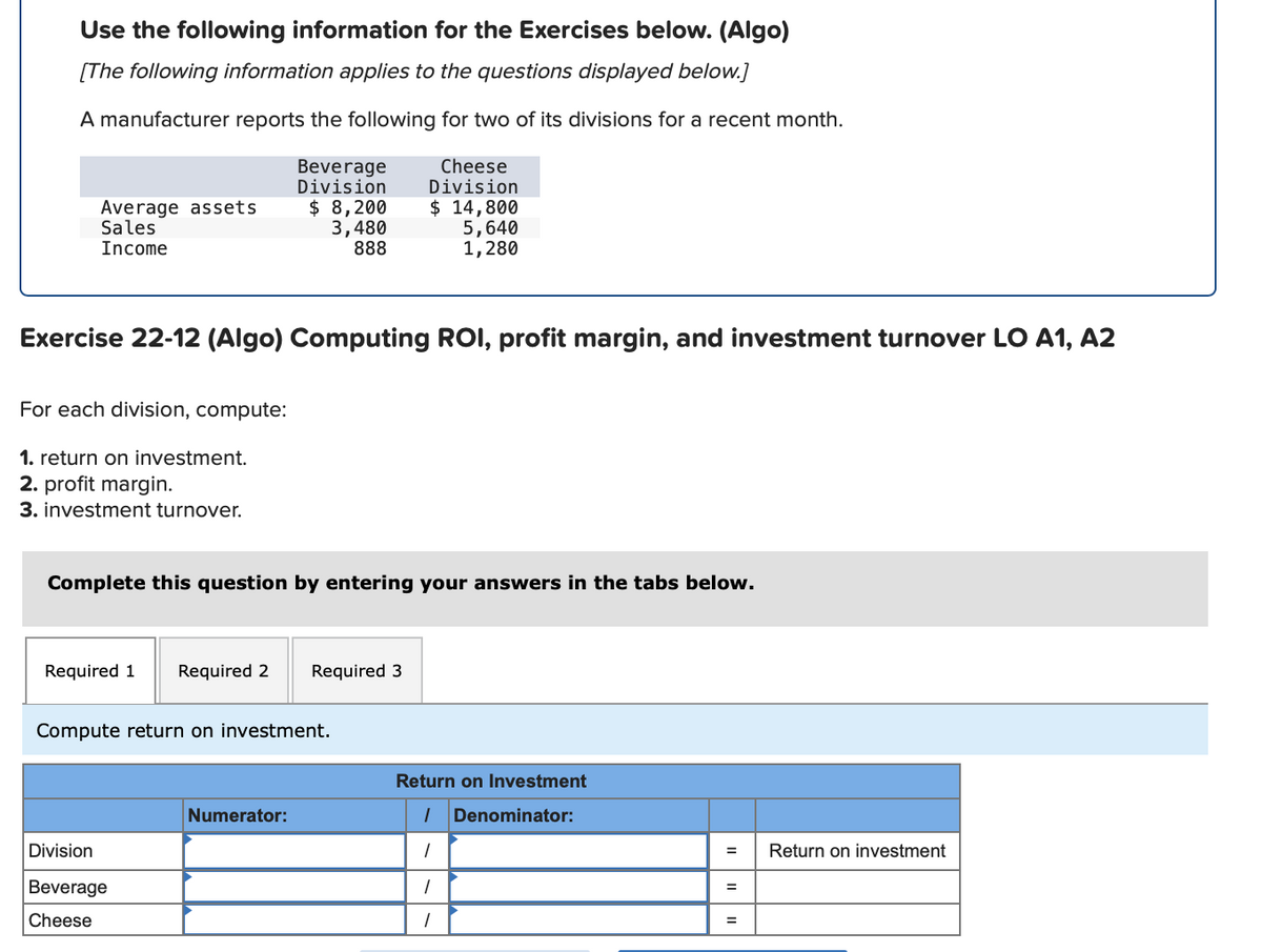 Use the following information for the Exercises below. (Algo)
[The following information applies to the questions displayed below.]
A manufacturer reports the following for two of its divisions for a recent month.
Average assets
Sales
Income
Beverage
Division
$ 8,200
3,480
888
Cheese
Division
$ 14,800
5,640
1,280
Exercise 22-12 (Algo) Computing ROI, profit margin, and investment turnover LO A1, A2
For each division, compute:
1. return on investment.
2. profit margin.
3. investment turnover.
Complete this question by entering your answers in the tabs below.
Required 1
Required 2
Required 3
Compute return on investment.
Return on Investment
Numerator:
Denominator:
Division
Return on investment
Beverage
%3D
Cheese
%3D
