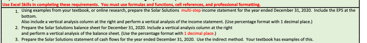 Use Excel Skills in completing these requirements. You must use formulas and functions, cell references, and professional formatting.
1. Using examples from your textbook, or online research, prepare the Solar Solutions multi-step income statement for the year ended December 31, 2020. Include the EPS at the
bottom.
Also include a vertical analysis column at the right and perform a vertical analysis of the income statement. (Use percentage format with 1 decimal place.)
2. Prepare the Solar Solutions balance sheet for December 31, 2020. Include a vertical analysis column at the right
and perform a vertical analysis of the balance sheet. (Use the percentage format with 1 decimal place.)
3. Prepare the Solar Solutions statement of cash flows for the year ended December 31, 2020. Use the indirect method. Your textbook has examples of this.
