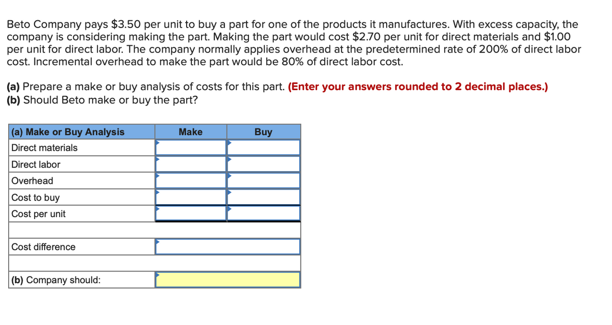 Beto Company pays $3.50 per unit to buy a part for one of the products it manufactures. With excess capacity, the
company is considering making the part. Making the part would cost $2.70 per unit for direct materials and $1.00
per unit for direct labor. The company normally applies overhead at the predetermined rate of 200% of direct labor
cost. Incremental overhead to make the part would be 80% of direct labor cost.
(a) Prepare a make or buy analysis of costs for this part. (Enter your answers rounded to 2 decimal places.)
(b) Should Beto make or buy the part?
(a) Make or Buy Analysis
Make
Buy
Direct materials
Direct labor
Overhead
Cost to buy
Cost per unit
Cost difference
|(b) Company should:
