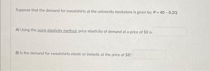 Suppose that the demand for sweatshirts at the university bookstore is given by: P = 40 - 0.2Q
A) Using the point elasticity method, price elasticity of demand at a price of $8 is
B) Is the demand for sweatshirts elastic or inelastic at the price of $8?
