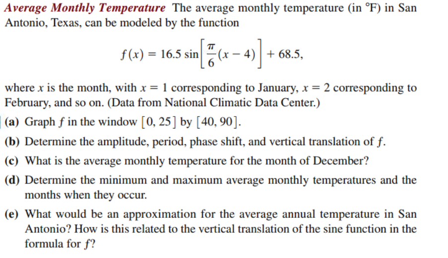 Average Monthly Temperature The average monthly temperature (in °F) in San
Antonio, Texas, can be modeled by the function
TT
f(x) = 16.5 sin
(x
+ 68.5,
where x is the month, with x = 1 corresponding to January, x = 2 corresponding to
February, and so on. (Data from National Climatic Data Center.)
(a) Graph f in the window [0, 25] by [40, 90].
(b) Determine the amplitude, period, phase shift, and vertical translation of f.
(c) What is the average monthly temperature for the month of December?
(d) Determine the minimum and maximum average monthly temperatures and the
months when they occur.
(e) What would be an approximation for the average annual temperature in San
Antonio? How is this related to the vertical translation of the sine function in the
formula for f?
