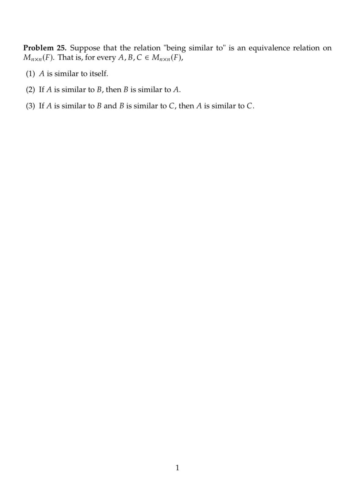 Problem 25. Suppose that the relation "being similar to" is an equivalence relation on
Mnxn (F). That is, for every A, B, C € Mnxn (F),
(1) A is similar to itself.
(2) If A is similar to B, then B is similar to A.
(3) If A is similar to B and B is similar to C, then A is similar to C.
1