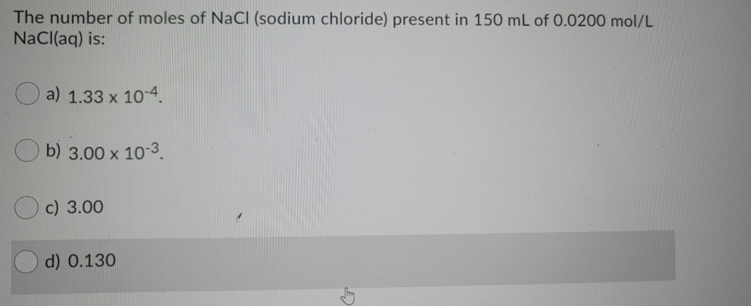 The number of moles of NaCI (sodium chloride) present in 150 mL of 0.0200 mol/L
NaCl(aq) is:
O a) 1.33 x 10-4.
O b) 3.00 x 10-3.
c) 3.00
d) 0.130
