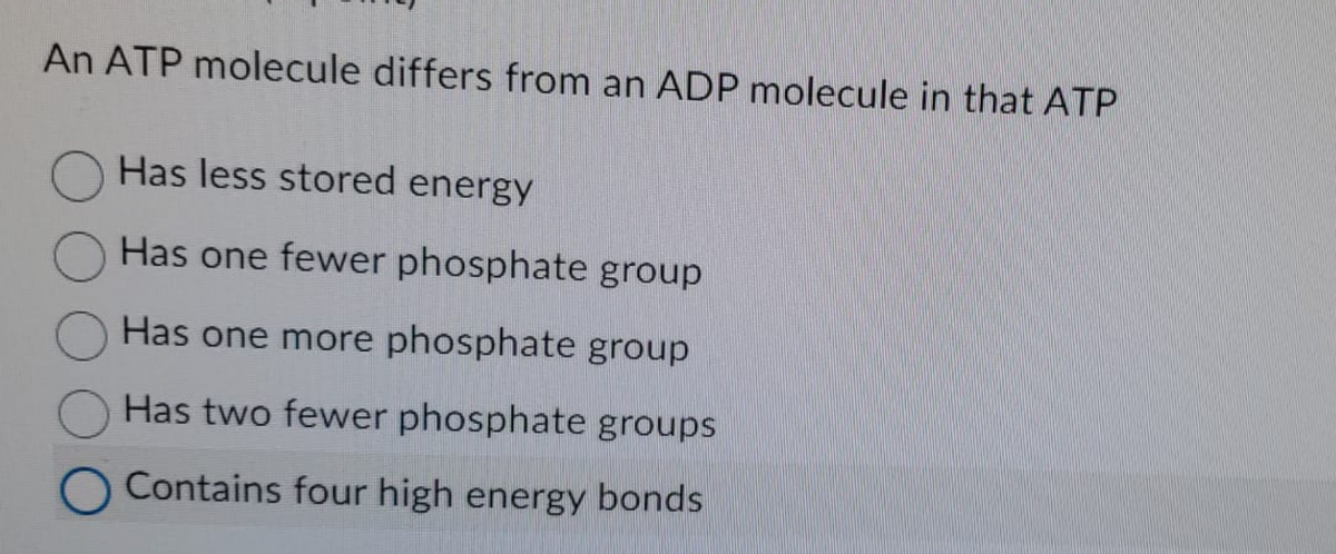 An ATP molecule differs from an ADP molecule in that ATP
Has less stored energy
Has one fewer phosphate group
Has one more phosphate group
Has two fewer phosphate groups
O Contains four high energy bonds