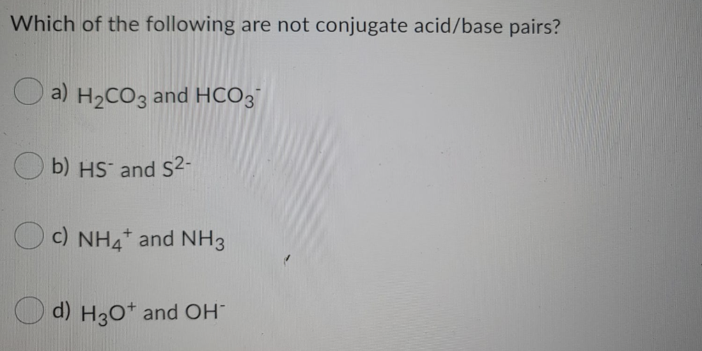Which of the following are not conjugate acid/base pairs?
O a) H2CO3 and HCO3
O b) HS and S2-
Oc) NH4* and NH3
O d) H30* and OH
