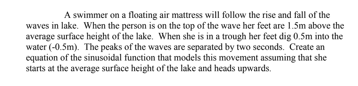 A swimmer on a floating air mattress will follow the rise and fall of the
waves in lake. When the person is on the top of the wave her feet are 1.5m above the
average surface height of the lake. When she is in a trough her feet dig 0.5m into the
water (-0.5m). The peaks of the waves are separated by two seconds. Create an
equation of the sinusoidal function that models this movement assuming that she
starts at the average surface height of the lake and heads upwards.