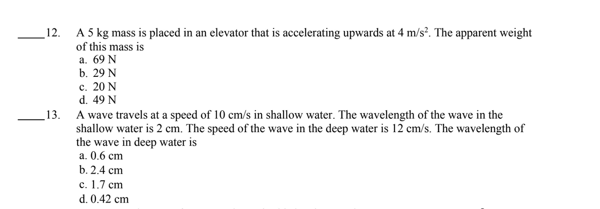 12.
13.
A 5 kg mass is placed in an elevator that is accelerating upwards at 4 m/s². The apparent weight
of this mass is
a. 69 N
b. 29 N
c. 20 N
d. 49 N
A wave travels at a speed of 10 cm/s in shallow water. The wavelength of the wave in the
shallow water is 2 cm. The speed of the wave in the deep water is 12 cm/s. The wavelength of
the wave in deep water is
a. 0.6 cm
b. 2.4 cm
c. 1.7 cm
d. 0.42 cm