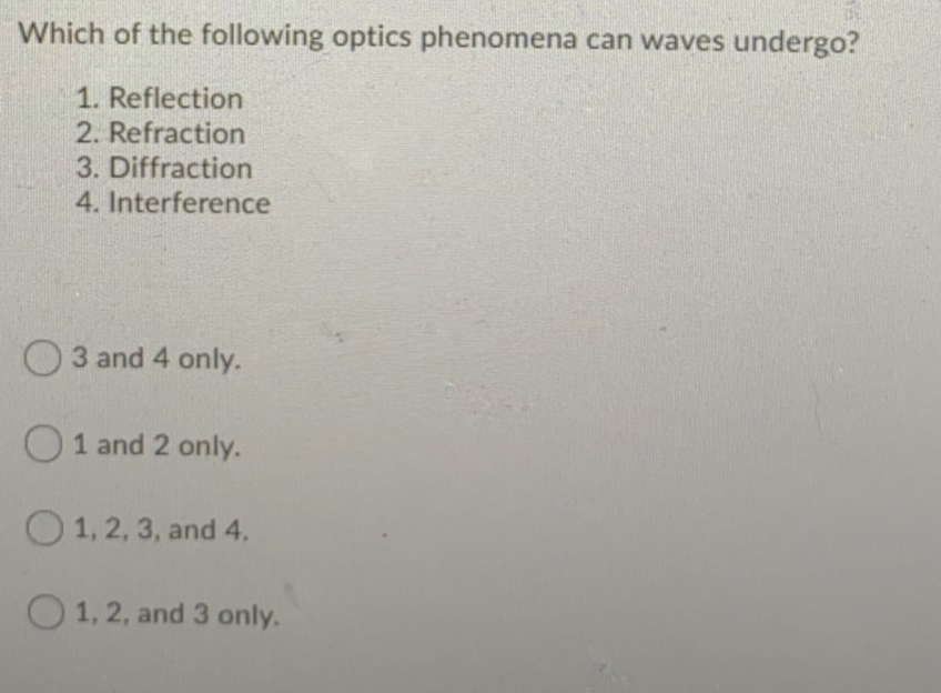 Which of the following optics phenomena can waves undergo?
1. Reflection
2. Refraction
3. Diffraction
4. Interference
O3 and 4 only.
O1 and 2 only.
O 1, 2, 3, and 4.
O 1, 2, and 3 only.
