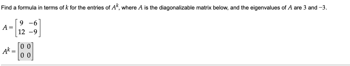 Find a formula in terms of k for the entries of A", where A is the diagonalizable matrix below, and the eigenvalues of A are 3 and -3.
9 -6
A =
12 -9
0 0
Ąk =
0 0
