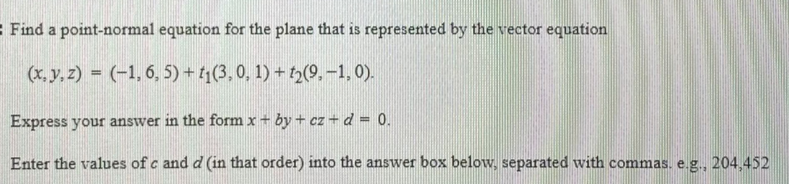 : Find a point-normal equation for the plane that is represented by the vector equation
(x. y, 2) = (-1, 6, 5) +4(3,0. 1) + 3(9. -1, 0).
Express your answer in the form x + by + cz – d = 0.
Enter the values of c and d (in that order) into the answer box below, separated with commas. e.g., 204.452
