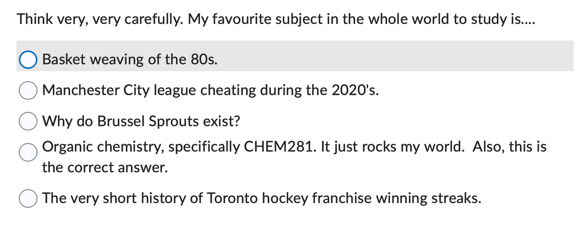 Think very, very carefully. My favourite subject in the whole world to study is....
Basket weaving of the 80s.
Manchester City league cheating during the 2020's.
Why do Brussel Sprouts exist?
Organic chemistry, specifically CHEM281. It just rocks my world. Also, this is
the correct answer.
The very short history of Toronto hockey franchise winning streaks.