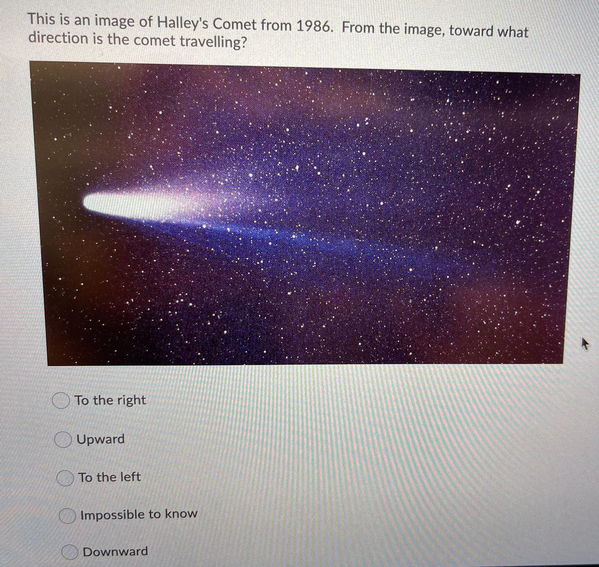 This is an image of Halley's Comet from 1986. From the image, toward what
direction is the comet travelling?
To the right
Upward
O To the left
Impossible to know
Downward
