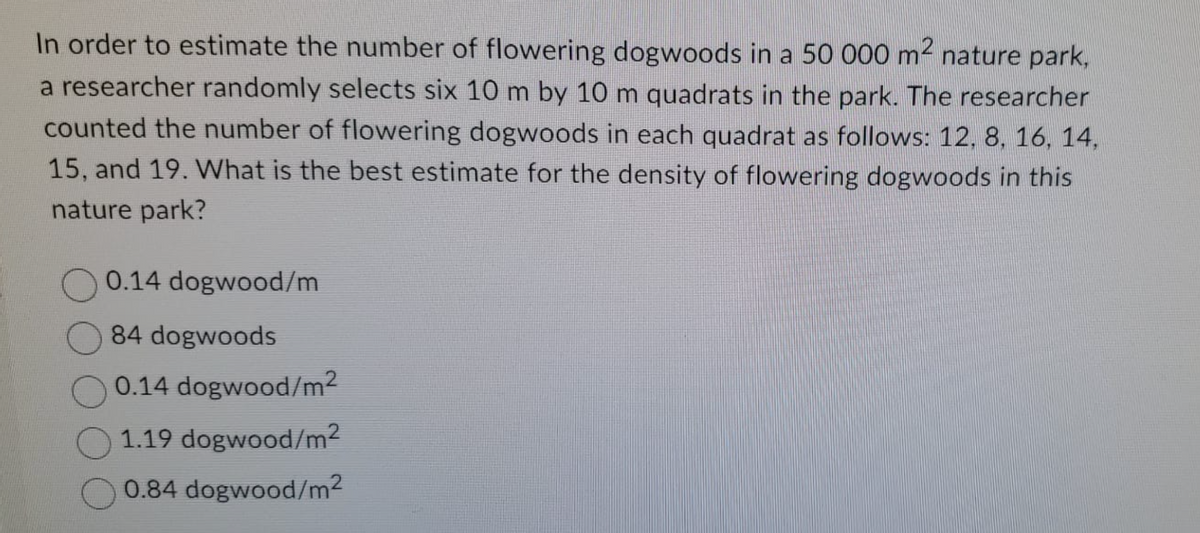 In order to estimate the number of flowering dogwoods in a 50 000 m² nature park,
a researcher randomly selects six 10 m by 10 m quadrats in the park. The researcher
counted the number of flowering dogwoods in each quadrat as follows: 12, 8, 16, 14,
15, and 19. What is the best estimate for the density of flowering dogwoods in this
nature park?
0.14 dogwood/m
84 dogwoods
0.14 dogwood/m²
1.19 dogwood/m²
0.84 dogwood/m²