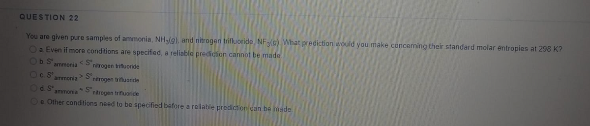 QUESTION 22
You are given pure samples of ammonia, NH3(g), and nitrogen trifluoride. NF3(g) What prediction would you make concerning their standard molar entropies at 298 K?
Oa. Even if more conditions are specified, a reliable prediction cannot be made.
Ob. S
< S°
nitrogen trifluoride
ammonia
Oc.S
> S°
nitrogen trifluoride
ammonia
Od. S°
ammonia
nitrogen trifluonide
Oe. Other conditions need to be specified before a reliable prediction can be made.
