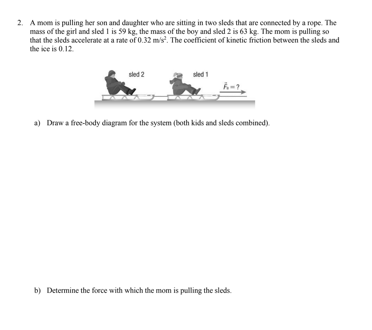 2.
A mom is pulling her son and daughter who are sitting in two sleds that are connected by a rope. The
mass of the girl and sled 1 is 59 kg, the mass of the boy and sled 2 is 63 kg. The mom is pulling so
that the sleds accelerate at a rate of 0.32 m/s². The coefficient of kinetic friction between the sleds and
the ice is 0.12.
sled 2
sled 1
F₁ = ?
a) Draw a free-body diagram for the system (both kids and sleds combined).
b) Determine the force with which the mom is pulling the sleds.
