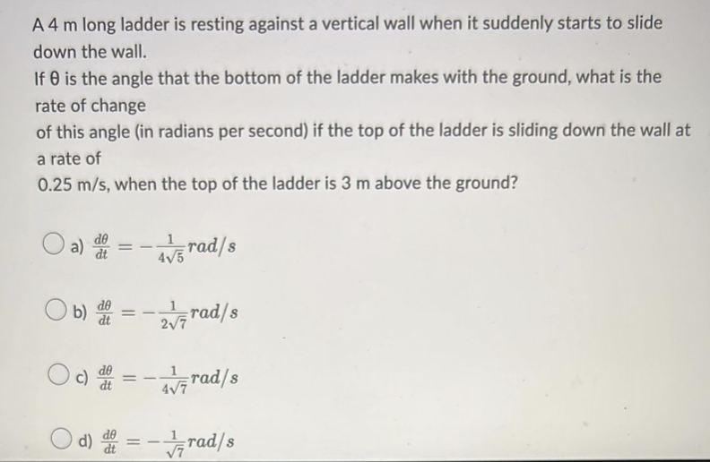 A 4 m long ladder is resting against a vertical wall when it suddenly starts to slide
down the wall.
If 0 is the angle that the bottom of the ladder makes with the ground, what is the
rate of change
of this angle (in radians per second) if the top of the ladder is sliding down the wall at
a rate of
0.25 m/s, when the top of the ladder is 3 m above the ground?
a) dt =
4/5 rad/s
4√5
b) = -√rad/s
=
rad/s
4√7
Od)=-rad/s
==