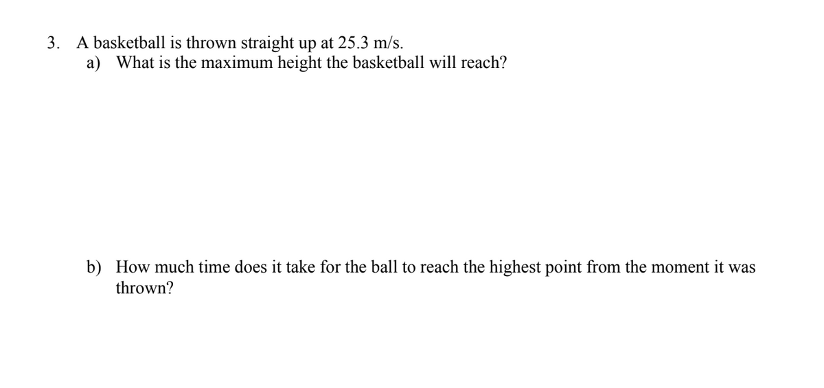 3. A basketball is thrown straight up at 25.3 m/s.
a) What is the maximum height the basketball will reach?
b) How much time does it take for the ball to reach the highest point from the moment it was
thrown?