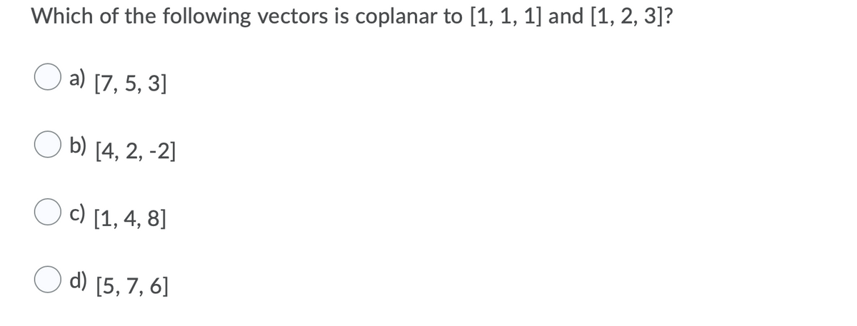Which of the following vectors is coplanar to [1, 1, 1] and [1, 2, 3]?
a) [7, 5, 3]
b) [4, 2, -2]
c) [1, 4, 8]
d) [5, 7, 6]
