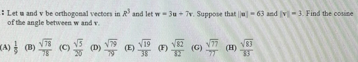 * Let u and v be orthogonal vectors in R and let w = 3u 7v. Suppose that u = 63 and |v|| = 3. Find the cosine
of the angle between w and v.
(A) (B)
78
(C)
78
N 79
(E)
V82
(F)
(G)
82
V19
V83
(D)
79
(H)
83
20
38
