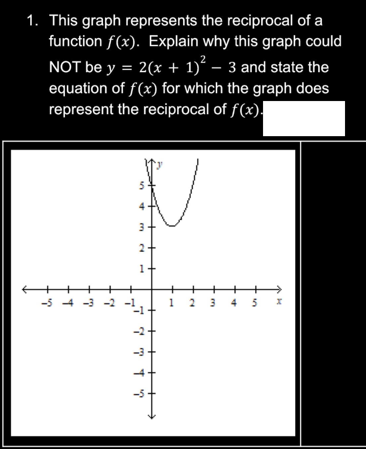 1. This graph represents the reciprocal of a
function f(x). Explain why this graph could
NOT be y = 2(x + 1)² – 3 and state the
equation of f(x) for which the graph does
represent the reciprocal of f(x).
-5-4-3-2
5
4
3
2
1
-3
-4
+
1 2 3 4 5 x
