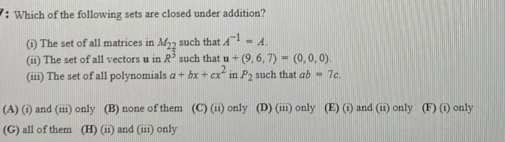 : Which of the following sets are closed under addition?
(1) The set of all matrices in M22 such that AT = A.
(11) The set of all vectors u in R such that u + (9, 6, 7) = (0, 0,0).
(111) The set of all polynomials a+ bx + cx in P2 such that ab = 7c.
%3D
(A) (1) and (ii) only (B) none of them (C) (i1) only (D) (iii) only (E) (1) and (i1) only (F) () only
(G) all of them (H) (11) and (ii) only
