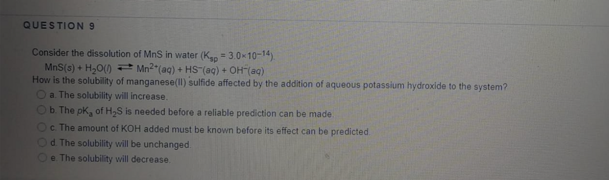 QUESTION9
Consider the dissolution of MnS in water (Kan = 3.0x10-14)
MnS(s) + H20() Mn2"(aq) + HS (aq) + OH (aq)
How is the solubility of manganese(II) sulfide affected by the addition of aqueous potassium hydroxide to the system?
a. The solubility will increase.
b. The pK, of H,S is needed before a reliable prediction can be made.
c. The amount of KOH added must be known before its effect can be predicted.
Od The solubility will be unchanged.
e. The solubility will decrease.
