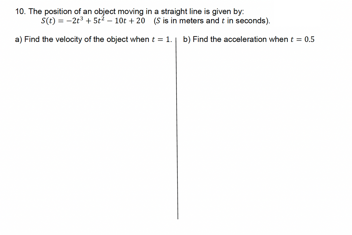 10. The position of an object moving in a straight line is given by:
S(t) = −2t³ + 5t² - 10t+20 (S is in meters and t in seconds).
a) Find the velocity of the object when t = 1. b) Find the acceleration when t = 0.5