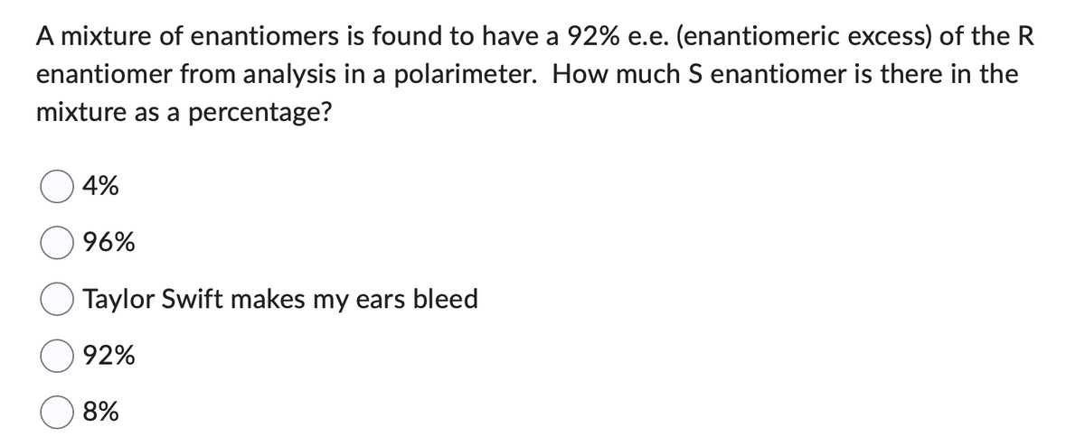 A mixture of enantiomers is found to have a 92% e.e. (enantiomeric excess) of the R
enantiomer from analysis in a polarimeter. How much S enantiomer is there in the
mixture as a percentage?
4%
96%
Taylor Swift makes my ears bleed
92%
8%