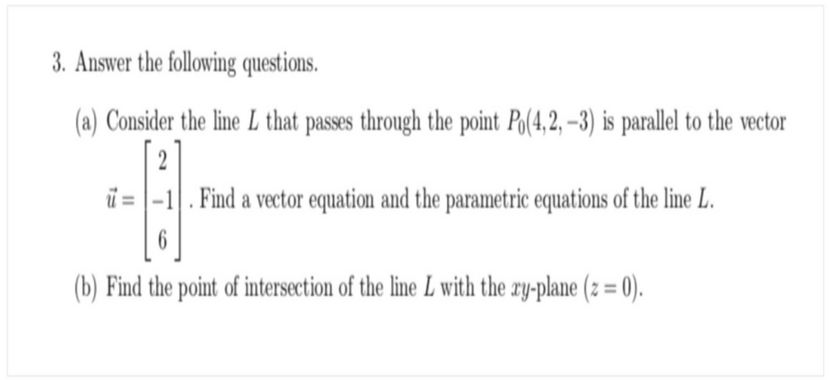 3. Answer the following questions.
(a) Consider the line L that passes through the point Po(4,2, –3) is parallel to the vector
2
ï = |-1|. Find a vector equation and the parametric equations of the line L.
6.
(b) Find the point of intersection of the line L with the ry-plane (z = 0).
