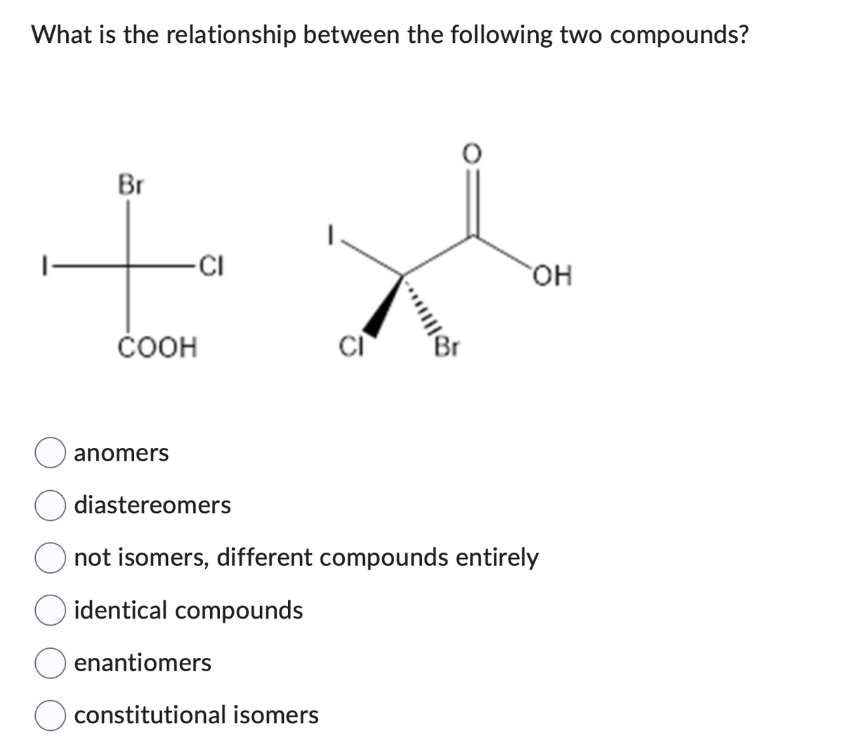 What is the relationship between the following two compounds?
Br
-CI
COOH
anomers
CI
enantiomers
constitutional isomers
OH
diastereomers
not isomers, different compounds entirely
identical compounds