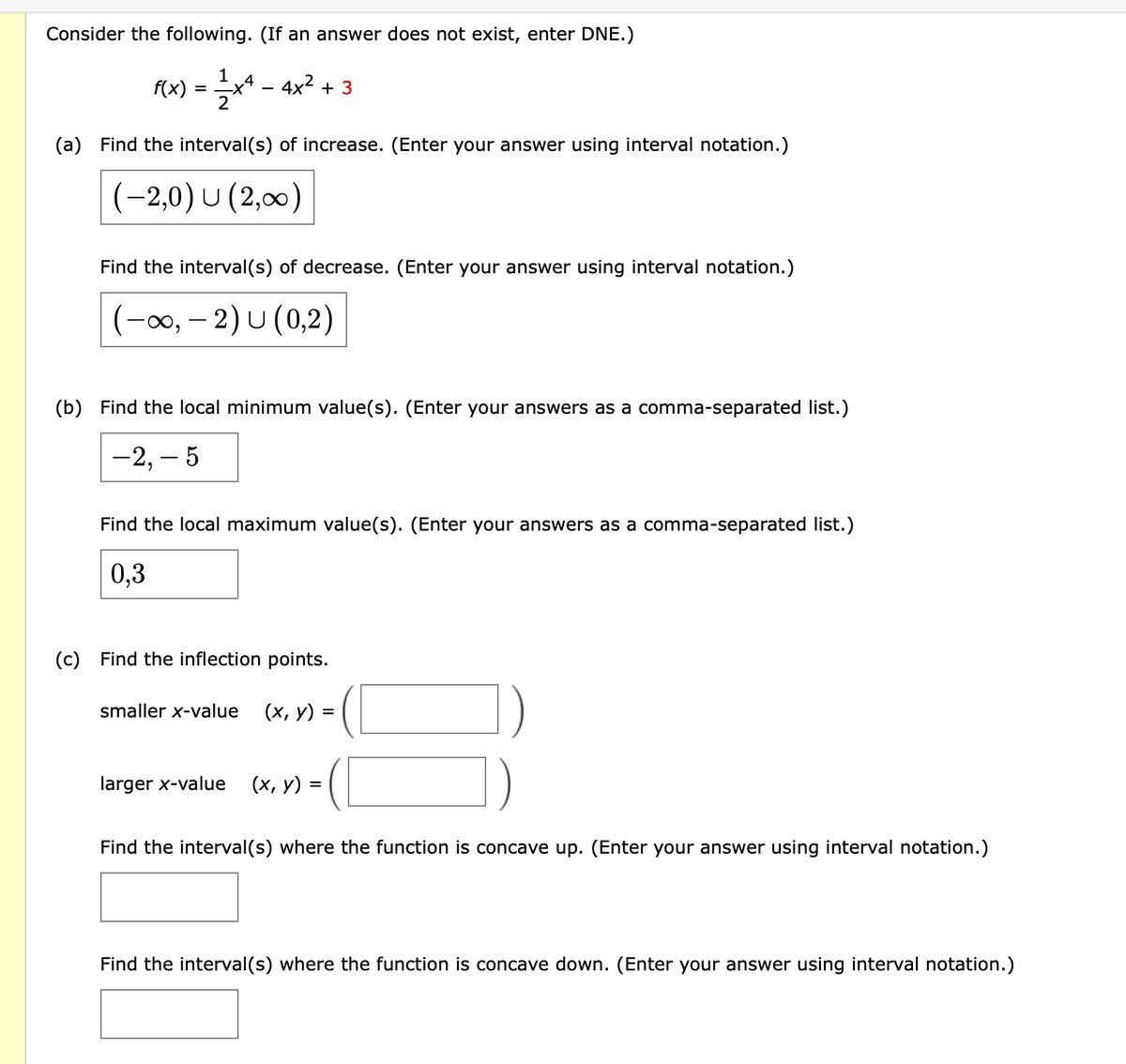 Consider the following. (If an answer does not exist, enter DNE.)
1
f(x)
** - 4x? + 3
(a) Find the interval(s) of increase. (Enter your answer using interval notation.)
(-2,0) U (2,00)
Find the interval(s) of decrease. (Enter your answer using interval notation.)
(-00, – 2) U (0,2)
(b) Find the local minimum value(s). (Enter your answers as a comma-separated list.)
-2, – 5
Find the local maximum value(s). (Enter your answers as a comma-separated list.)
0,3
(c)
Find the inflection points.
smaller x-value
(х, у) %3
larger x-value
(х, у) %3
Find the interval(s) where the function is concave up. (Enter your answer using interval notation.)
Find the interval(s) where the function is concave down. (Enter your answer using interval notation.)
