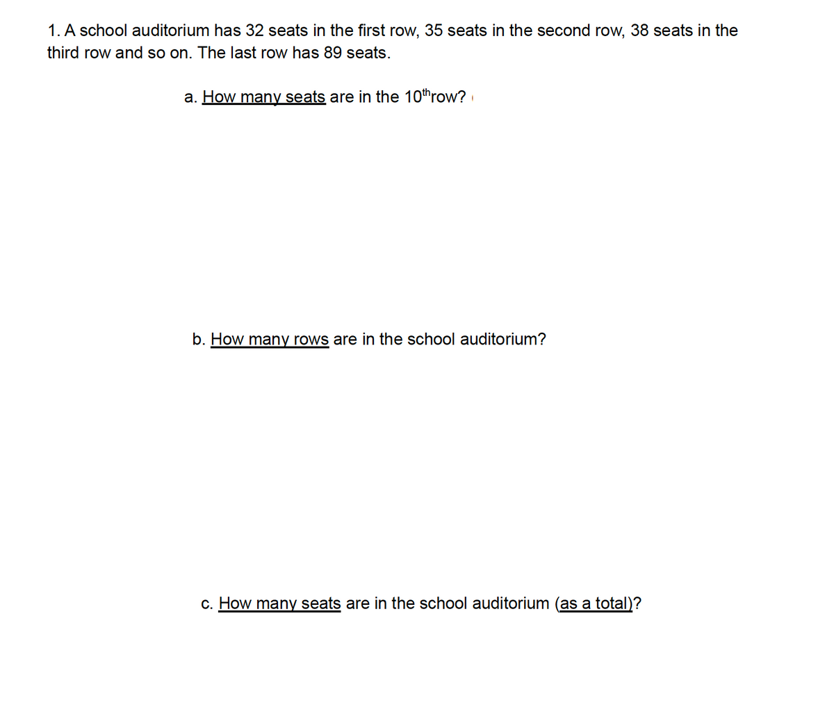 1. A school auditorium has 32 seats in the first row, 35 seats in the second row, 38 seats in the
third row and so on. The last row has 89 seats.
a. How many seats are in the 10throw?
b. How many rows are in the school auditorium?
c. How many seats are in the school auditorium (as a total)?