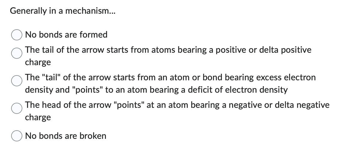 Generally in a mechanism...
No bonds are formed
The tail of the arrow starts from atoms bearing a positive or delta positive
charge
The "tail" of the arrow starts from an atom or bond bearing excess electron
density and "points" to an atom bearing a deficit of electron density
The head of the arrow "points" at an atom bearing a negative or delta negative
charge
No bonds are broken