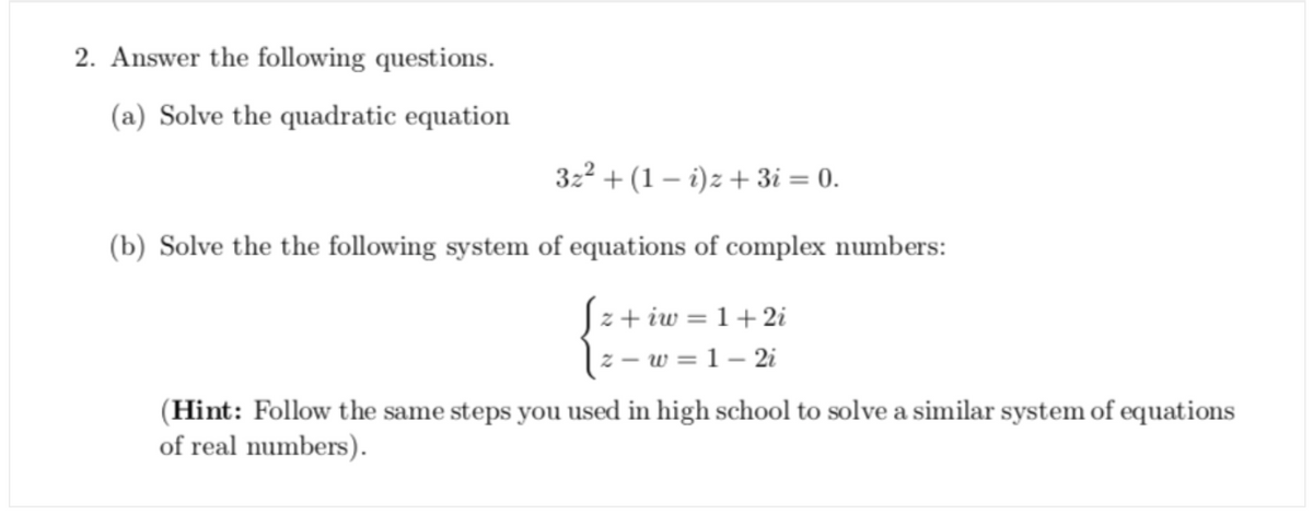 2. Answer the following questions.
(a) Solve the quadratic equation
322 + (1 – i)z + 3i = 0.
(b) Solve the the following system of equations of complex numbers:
z + iw = 1+ 2i
z – w = 1 – 2i
(Hint: Follow the same steps you used in high school to solve a similar system of equations
of real numbers).
