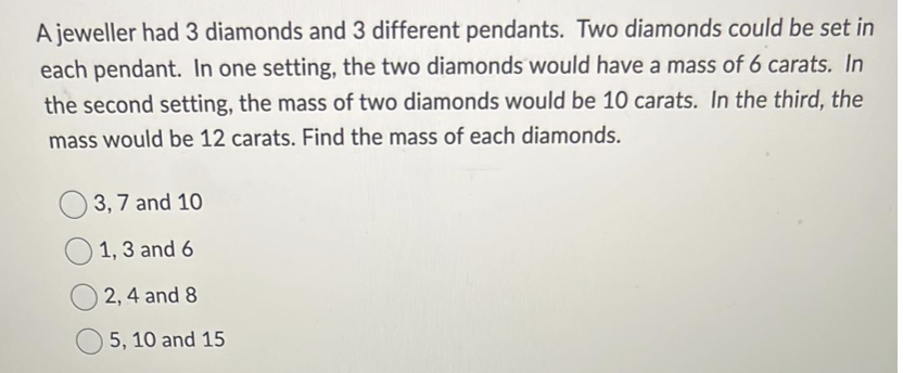 A jeweller had 3 diamonds and 3 different pendants. Two diamonds could be set in
each pendant. In one setting, the two diamonds would have a mass of 6 carats. In
the second setting, the mass of two diamonds would be 10 carats. In the third, the
mass would be 12 carats. Find the mass of each diamonds.
3, 7 and 10
1, 3 and 6
2, 4 and 8
5, 10 and 15
