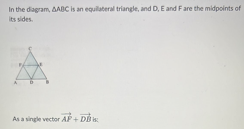 In the diagram, AABC is an equilateral triangle, and D, E and F are the midpoints of
its sides.
F
E
A D
B
As a single vector AF + DB is: