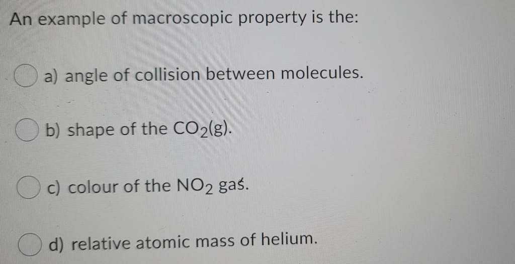 An example of macroscopic property is the:
a) angle of collision between molecules.
b) shape of the CO2(g).
c) colour of the NO2 gaś.
d) relative atomic mass of helium.
