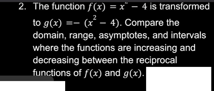2. The function ƒ(x) = x² − 4 is transformed
to g(x) =— (x² − 4). Compare the
domain, range, asymptotes, and intervals
where the functions are increasing and
decreasing between the reciprocal
functions of f(x) and g(x).