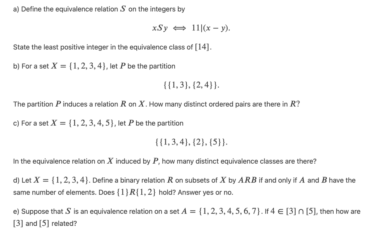 a) Define the equivalence relation S on the integers by
xSy
11|(x – y).
State the least positive integer in the equivalence class of [14].
b) For a set X = {1,2, 3, 4}, let P be the partition
{{1,3}, {2,4}}.
The partition P induces a relation R on X. How many distinct ordered pairs are there in R?
c) For a set X = {1, 2, 3, 4, 5}, let P be the partition
{{1,3, 4}, {2}, {5}}.
In the equivalence relation on X induced by P, how many distinct equivalence classes are there?
d) Let X = {1, 2, 3, 4}. Define a binary relation R on subsets of X by ARB if and only if A and B have the
same number of elements. Does {1}R{1, 2} hold? Answer yes or no.
e) Suppose that S is an equivalence relation on a set A = {1,2, 3, 4, 5, 6, 7}. If 4 E [3] n [5], then how are
|3|
[3] and [5] related?
