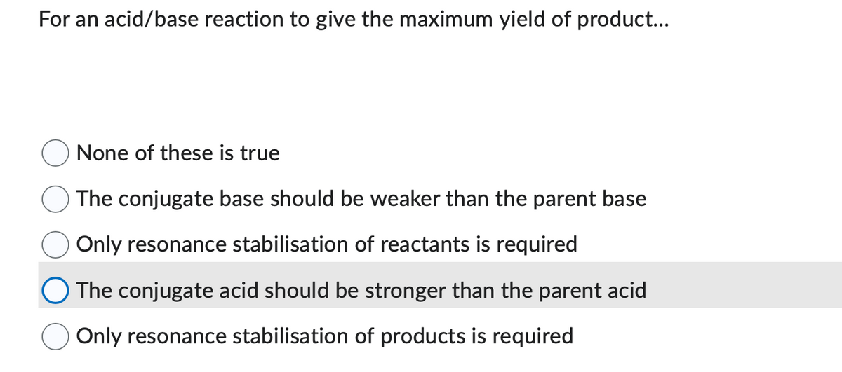For an acid/base reaction to give the maximum yield of product...
None of these is true
The conjugate base should be weaker than the parent base
Only resonance stabilisation of reactants is required
The conjugate acid should be stronger than the parent acid
Only resonance stabilisation of products is required
