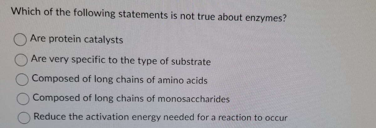 Which of the following statements is not true about enzymes?
Are protein catalysts
Are very specific to the type of substrate
Composed of long chains of amino acids
Composed of long chains of monosaccharides
Reduce the activation energy needed for a reaction to occur