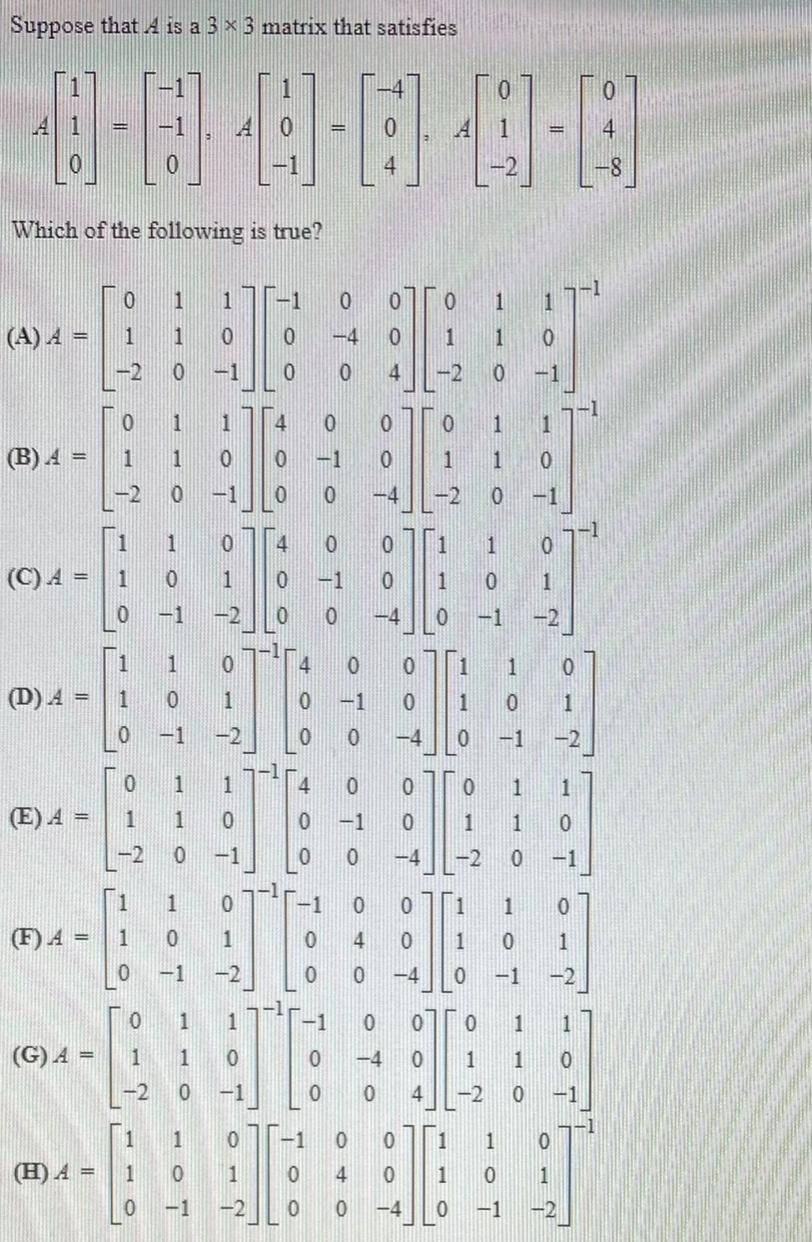 Suppose that 4 is a 3 x 3 matrix that satisfies
I4
41
-1
4
Which of the following is true?
1
1
-1
(A) A =
1
1
-4
1
1
-2
-1
-2
-1
1
1
4
1
(B) A =
1
1
-1
1
-2
-1
-4
-2
-1
-1
1
1
4
(C) A =
1
1
-1
1
-1
-2
-4
-1
-2
1
4
1.
(D) A =
1
1
-1
1
1
-1
-2
-4
-1
-2
-1
1
1
寸
1
(E) A =
1
-1
1
-2
-1
-4
-2
-1
1
1
(F) A =
1
1
1
1
-1
-2
-4
-1
-2
1
-1
1
(G) A =
-4
1
1
-2
-1
4
-2
-1
1
-1
1
(H)A =
1
1
4
1
1
-1
-2
-4
-1
1.
1.
1.
1.
1.
4.
4.
O T
1OT
1.
